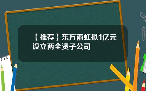 【推荐】东方雨虹拟1亿元设立两全资子公司