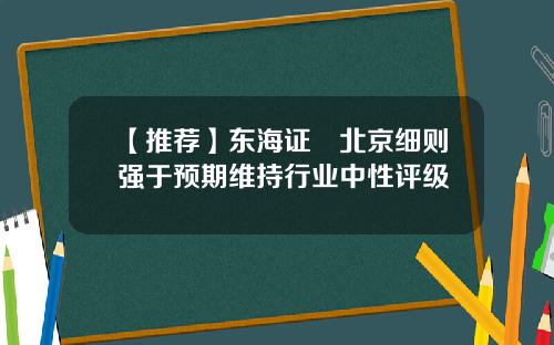 【推荐】东海证劵北京细则强于预期维持行业中性评级