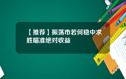 【推荐】振荡市若何稳中求胜瞄准绝对收益