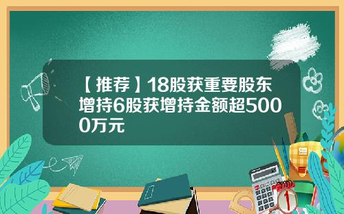 【推荐】18股获重要股东增持6股获增持金额超5000万元