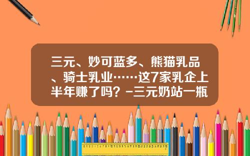 三元、妙可蓝多、熊猫乳品、骑士乳业……这7家乳企上半年赚了吗？-三元奶站一瓶赚多少