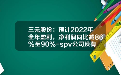 三元股份：预计2022年全年盈利，净利润同比减86%至90%-spv公司没有主营业务