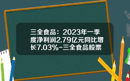 三全食品：2023年一季度净利润2.79亿元同比增长7.03%-三全食品股票资讯