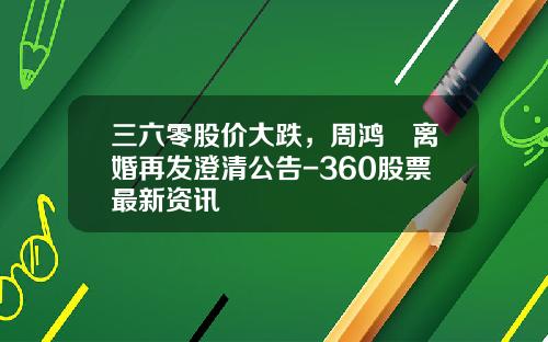 三六零股价大跌，周鸿祎离婚再发澄清公告-360股票最新资讯