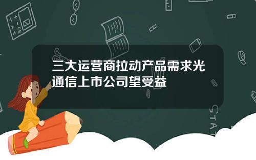 三大运营商拉动产品需求光通信上市公司望受益