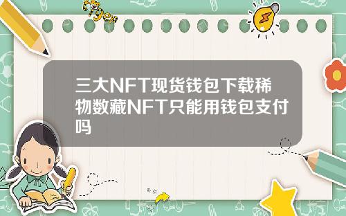 三大NFT现货钱包下载稀物数藏NFT只能用钱包支付吗