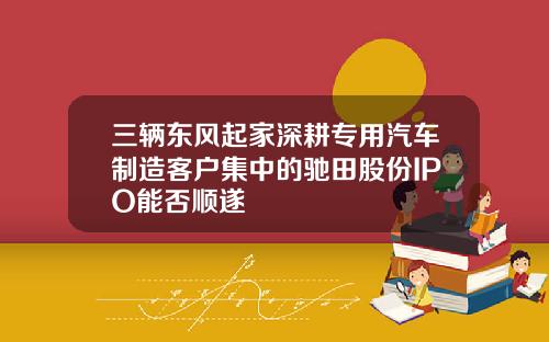 三辆东风起家深耕专用汽车制造客户集中的驰田股份IPO能否顺遂