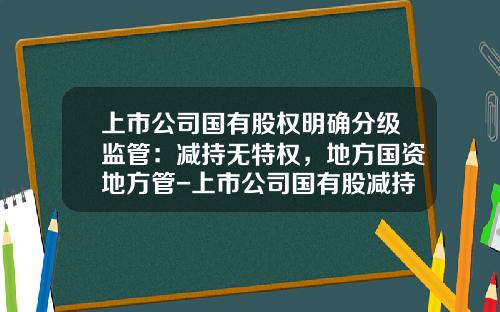 上市公司国有股权明确分级监管：减持无特权，地方国资地方管-上市公司国有股减持