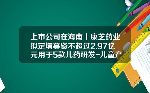 上市公司在海南丨康芝药业拟定增募资不超过2.97亿元用于5款儿药研发-儿童产业上市公司