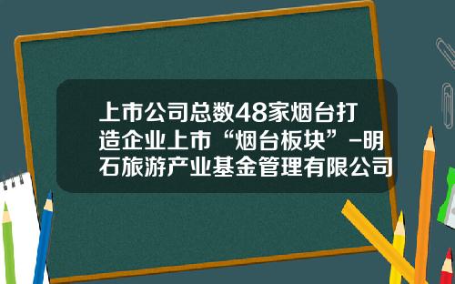 上市公司总数48家烟台打造企业上市“烟台板块”-明石旅游产业基金管理有限公司