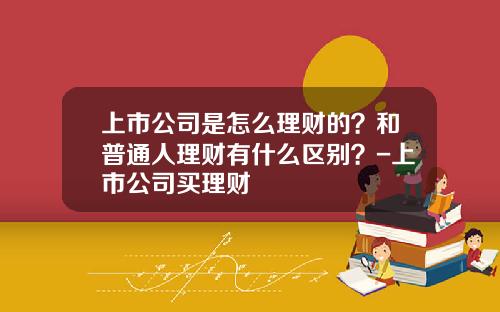 上市公司是怎么理财的？和普通人理财有什么区别？-上市公司买理财