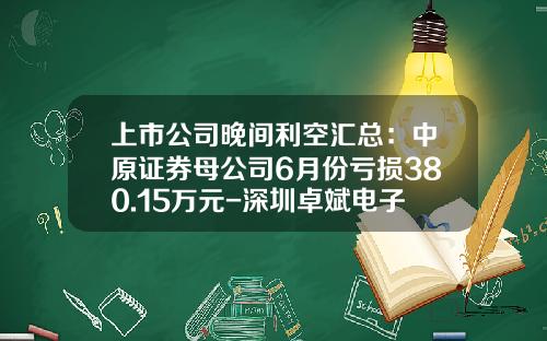 上市公司晚间利空汇总：中原证券母公司6月份亏损380.15万元-深圳卓斌电子有限公司