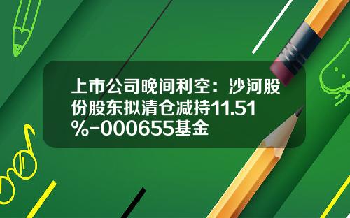 上市公司晚间利空：沙河股份股东拟清仓减持11.51%-000655基金