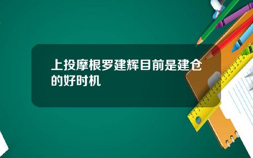 上投摩根罗建辉目前是建仓的好时机