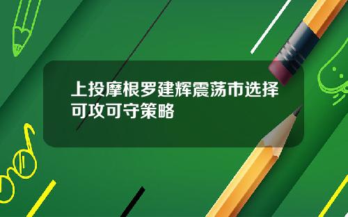 上投摩根罗建辉震荡市选择可攻可守策略