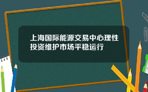 上海国际能源交易中心理性投资维护市场平稳运行