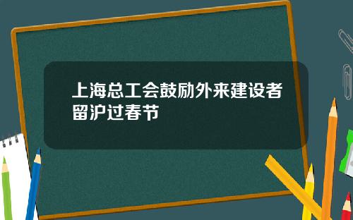 上海总工会鼓励外来建设者留沪过春节