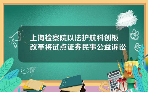 上海检察院以法护航科创板改革将试点证券民事公益诉讼