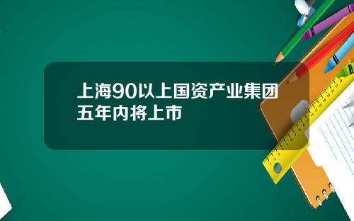 上海90以上国资产业集团五年内将上市