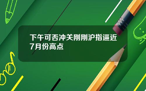 下午可否冲关刚刚沪指逼近7月份高点