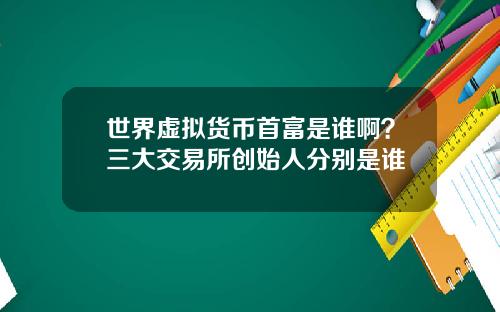 世界虚拟货币首富是谁啊？三大交易所创始人分别是谁