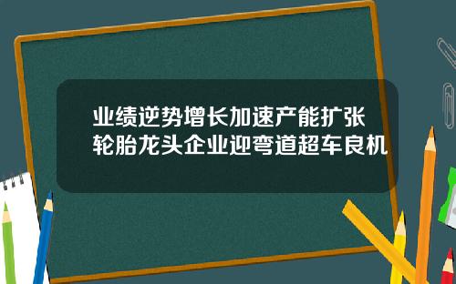 业绩逆势增长加速产能扩张轮胎龙头企业迎弯道超车良机