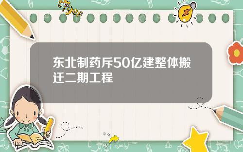 东北制药斥50亿建整体搬迁二期工程