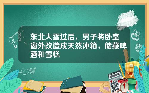 东北大雪过后，男子将卧室窗外改造成天然冰箱，储藏啤酒和雪糕