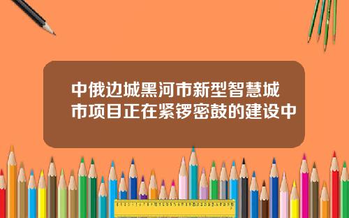 中俄边城黑河市新型智慧城市项目正在紧锣密鼓的建设中