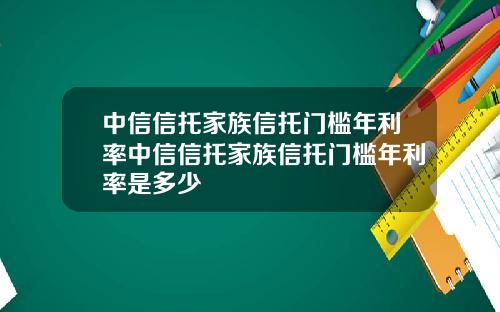 中信信托家族信托门槛年利率中信信托家族信托门槛年利率是多少