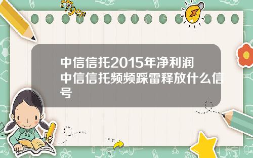 中信信托2015年净利润中信信托频频踩雷释放什么信号