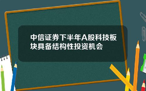 中信证券下半年A股科技板块具备结构性投资机会