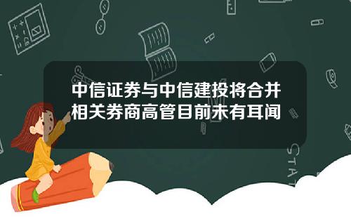 中信证券与中信建投将合并相关券商高管目前未有耳闻