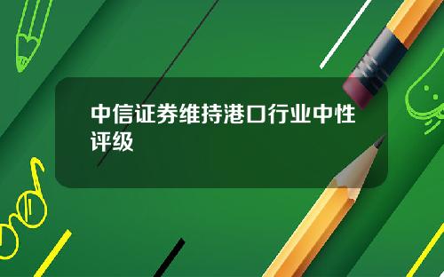 中信证券维持港口行业中性评级