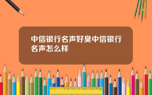 中信银行名声好臭中信银行名声怎么样