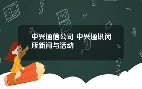 中兴通信公司 中兴通讯闭所新闻与活动