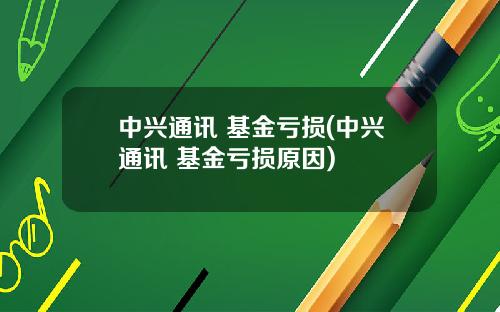 中兴通讯 基金亏损(中兴通讯 基金亏损原因)