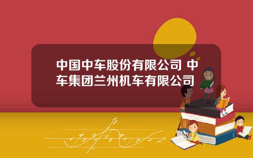 中国中车股份有限公司 中车集团兰州机车有限公司