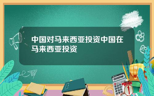 中国对马来西亚投资中国在马来西亚投资