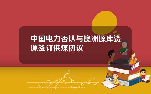 中国电力否认与澳洲源库资源签订供煤协议