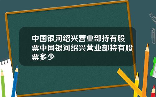 中国银河绍兴营业部持有股票中国银河绍兴营业部持有股票多少