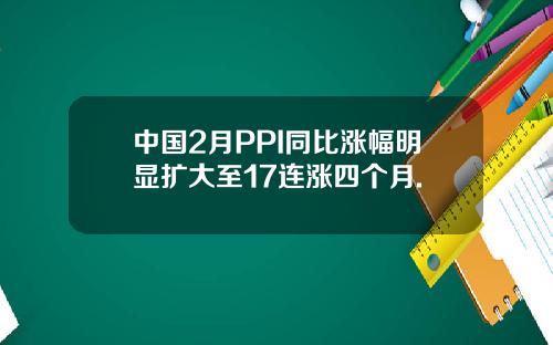 中国2月PPI同比涨幅明显扩大至17连涨四个月.