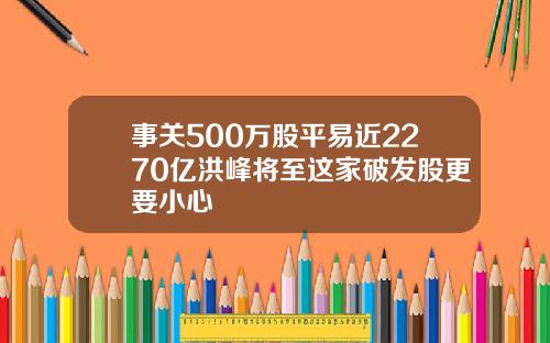 事关500万股平易近2270亿洪峰将至这家破发股更要小心