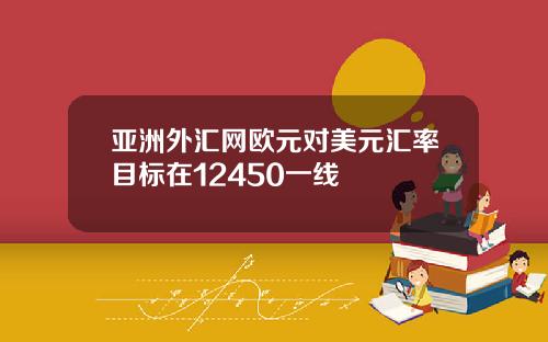 亚洲外汇网欧元对美元汇率目标在12450一线