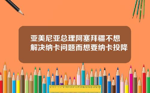 亚美尼亚总理阿塞拜疆不想解决纳卡问题而想要纳卡投降