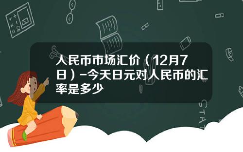 人民币市场汇价（12月7日）-今天日元对人民币的汇率是多少