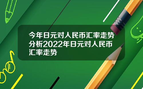 今年日元对人民币汇率走势分析2022年日元对人民币汇率走势