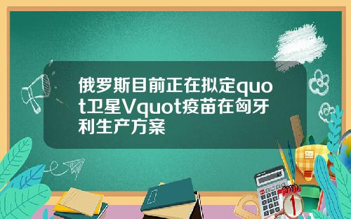 俄罗斯目前正在拟定quot卫星Vquot疫苗在匈牙利生产方案