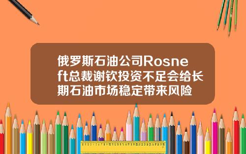 俄罗斯石油公司Rosneft总裁谢钦投资不足会给长期石油市场稳定带来风险