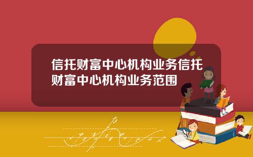 信托财富中心机构业务信托财富中心机构业务范围